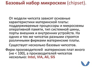 Базовый набор микросхем  ( chipset ).  От модели чипсета зависят основные характеристики материнской платы: поддерживаемые процессоры и микросхемы оперативной памяти, тип системной шины, порты внешних и внутренних устройств. На одних и тех же чипсетах разными строятся различными фирмами материнские платы. Существует несколько базовых чипсетов.  Фирм производителей  материнских плат много (не < 100), а производителей чипсетов несколько:  Intel ,  VIA ,  Ali ,  SiS 
