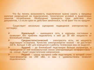 Что бы понять возможность подключения нужно узнать у продавца
наличие разрешений на подключение, технических условий и выделенных
лимитов потребления. Необходимо проверить срок действия этих
документов, т.к если срок их действия закончился, то не факт что их продлят.

       Существует    несколько   сценариев   подведения   электричества   к
  коттеджу:

             Идеальный — имеющаяся сеть в хорошем состоянии и
    позволяет без проблем подключить к ней до 30 кВт мощности от
    ближайшей опоры.
             Среднестатистический - электросеть есть, но мощность
    подстанции исчерпана. Качество электроэнергии низкое - не достигает
    220 В. Больше 3 кВт для освещения и работы телевизора вам не выделят.
             Худший — до ближайшей подстанции больше километра, и
    проведение от неѐ низковольтной линии электропередач неэффективно -
    на «конце» будет недостаточное напряжение.
             Редкий — сосед построил себе подстанцию, в которой стоит
    трансформатор на 250 кВА, и вам с удовольствием позволят
    подключиться.
 