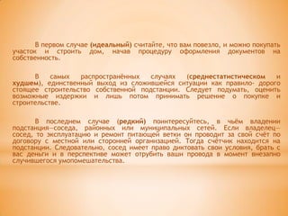 В первом случае (идеальный) считайте, что вам повезло, и можно покупать
участок и строить дом, начав процедуру оформления документов на
собственность.

      В    самых  распространѐнных   случаях  (среднестатистическом   и
худшем), единственный выход из сложившейся ситуации как правило- дорого
стоящее строительство собственной подстанции. Следует подумать, оценить
возможные издержки и лишь потом принимать решение о покупке и
строительстве.

       В последнем случае (редкий) поинтересуйтесь, в чьѐм владении
подстанция—соседа, районных или муниципальных сетей. Если владелец—
сосед, то эксплуатацию и ремонт питающей ветки он проводит за свой счѐт по
договору с местной или сторонней организацией. Тогда счѐтчик находится на
подстанции. Следовательно, сосед имеет право диктовать свои условия, брать с
вас деньги и в перспективе может отрубить ваши провода в момент внезапно
случившегося умопомешательства.
 