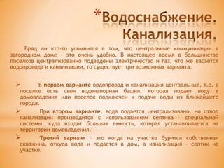 *
     Вряд ли кто-то усомнится в том, что центральные коммуникации в
загородном доме – это очень удобно. В настоящее время в большинстве
поселков централизованно подведены электричество и газ, что же касается
водопровода и канализации, то существует три возможных варианта.


        В первом варианте водопровод и канализация центральные, т.е. в
  поселке есть своя водонапорная башня, которая подает воду в
  домовладения или поселок подключен к подаче воды из ближайшего
  города.
        При втором варианте, вода подается централизовано, но отвод
  канализации производится с использованием септика – специальной
  системы, куда входит большая емкость, которая устанавливается на
  территории домовладения.
        Третий вариант – это когда на участке бурится собственная
  скважина, откуда вода и подается в дом, а канализация – септик на
  участке.
 