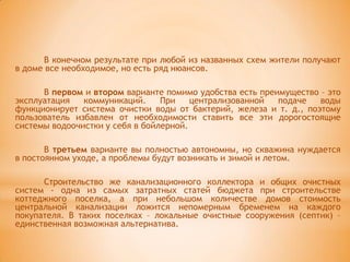 В конечном результате при любой из названных схем жители получают
в доме все необходимое, но есть ряд нюансов.

      В первом и втором варианте помимо удобства есть преимущество – это
эксплуатация   коммуникаций.     При    централизованной  подаче   воды
функционирует система очистки воды от бактерий, железа и т. д., поэтому
пользователь избавлен от необходимости ставить все эти дорогостоящие
системы водоочистки у себя в бойлерной.

       В третьем варианте вы полностью автономны, но скважина нуждается
в постоянном уходе, а проблемы будут возникать и зимой и летом.

      Строительство же канализационного коллектора и общих очистных
систем - одна из самых затратных статей бюджета при строительстве
коттеджного поселка, а при небольшом количестве домов стоимость
центральной канализации ложится непомерным бременем на каждого
покупателя. B таких поселках – локальные очистные сооружения (септик) –
единственная возможная альтернатива.
 