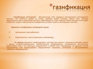 *
        Газификация коттеджей – обязательный этап создания полноценного коттеджного
поселка. Газ является одним из самых удобных видов топлива, кроме того, сегодня
предлагается масса различной техники, работающей от газа. Монтаж такой техники в коттедже
позволяет создать максимально комфортные условия жизни в коттеджном поселке.

      Варианты газификации загородного дома:

         Автономное газоснабжение;

         Подключение к магистральному газопроводу.

        Во первом варианте газифицировать частный дом можно с помощью установки рядом
с домом специализированного газобаллонного оборудования, являющегося автономным
хранилищем газа и не имеющим подключения к общей сети газопровода, но данный способ
подключения газа подразумевает определенные издержки, связанные с обслуживанием
подобного оборудования.
 