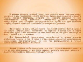 В втором варианте газовый проект для частного дома предусматривает
заведение в дом газопровода низкого давления. Однако если недалеко от вашего
участка проходит газопровод среднего или высокого давления, то при
проектировании между различными категориями давления необходимо
предусмотреть ШРП (шкафной распределительный пункт) или ДРП (домовой
газорегуляторный пункт) для понижения существующего давления.

      Но вот один, но очень большой минус - газа может просто не быть в нужном
вам месте. Потенциальным покупателям на картинке в офисе или на месте
показывают рукой - мол подключится к газу можно вон от той трубы. Но не тут то
было. Труба есть а газа в ней нет.
      Для бесперебойной эксплуатации, потребителям в первую очередь
необходимы лимиты на газ. В связи с ограниченной мощностью магистральных
газопроводов, транспортируемый по ним газ распределяется в четком
соответствии с полученными лимитами.

      Иными словами, чтобы подключить газ к дому, проще и выгоднее провести
его от сети газопровода, а для этого заранее выяснить ключевые моменты –
лимиты и технические возможности подключения.
 