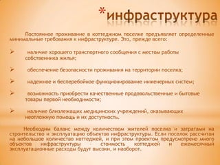 *
     Постоянное проживание в коттеджном поселке предъявляет определенные
минимальные требования к инфраструктуре. Это, прежде всего:

     наличие хорошего транспортного сообщения с местом работы
     собственника жилья;

     обеспечение безопасности проживания на территории поселка;

     надежное и бесперебойное функционирование инженерных систем;

     возможность приобрести качественные продовольственные и бытовые
     товары первой необходимости;

     наличие близлежащих медицинских учреждений, оказывающих
     неотложную помощь и их доступность.

     Необходим баланс между количеством жителей поселка и затратами на
строительство и эксплуатацию объектов инфраструктуры. Если поселок рассчитан
на небольшое количество коттеджей, и при этом проектом предусмотрено много
объектов    инфраструктуры    –   стоимость    коттеджей   и   ежемесячный
эксплуатационные расходы будут высоки, и наоборот.
 