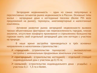 Загородная недвижимость — один из самых популярных и
перспективных сегментов рынка недвижимости в России. Основные типы
жилья — загородные дома и коттеджные поселки (более 75% всех
предложений на рынке), таунхаусы, многоквартирные и малоэтажные
комплексы.
        Активное развитие рынка загородной недвижимости вызвано
такими объективными факторами как перенаселенность городов, плохая
экология, отсутствие комфорта проживания и стремлением большинства
горожан иметь свой отдельный загородный дом или коттедж с участком
на природе.
       В наше время застройка производиться в трѐх основных
направлениях в малоэтажном строительстве :
    «городской»    (строительство таунхаусов)  – высокоплотная
    застройка с минимальным придомовым земельным участком;
   «пригородный»   (строительство коттеджей) - отдельной стоящий
    индивидуальный дом с участком до 0,15 га;
   «сельский»    (строительство индивидуального дома - усадьбы)   с
    участком 0,3 – 1,5 га и более.
 