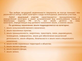 При выборе загородной недвижимости покупатель не всегда понимает чем
различаются между собой категории и виды используемых земельных участков.
      Любой     земельный    участок    характеризуется   принадлежностью   к
определѐнной категории и имеет установленный вид использования. Согласно
Земельному      кодексу   РФ    (ст.7),   все    земли    делятся   на   семь
категорий, определяющих вид целевого назначения земли, а именно земли:
      По целевому назначению земли подразделяются на категории:
 1. земли сельскохозяйственного назначения;
 2. земли населенных пунктов;
 3. земли промышленности, энергетики, транспорта, связи, радиовещания,
    телевидения, информатики, земли для обеспечения космической
    деятельности, земли обороны, безопасности и земли иного специального
    назначения;
 4. земли особо охраняемых территорий и объектов;
 5. земли лесного фонда;
 6. земли водного фонда;
 7. земли запаса.
 