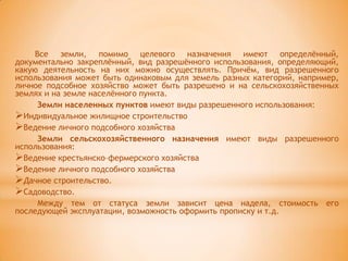 Все земли, помимо целевого назначения имеют определѐнный,
документально закреплѐнный, вид разрешѐнного использования, определяющий,
какую деятельность на них можно осуществлять. Причѐм, вид разрешенного
использования может быть одинаковым для земель разных категорий, например,
личное подсобное хозяйство может быть разрешено и на сельскохозяйственных
землях и на земле населѐнного пункта.
      Земли населенных пунктов имеют виды разрешенного использования:
Индивидуальное жилищное строительство
Ведение личного подсобного хозяйства
      Земли сельскохозяйственного назначения имеют виды разрешенного
использования:
Ведение крестьянско–фермерского хозяйства
Ведение личного подсобного хозяйства
Дачное строительство.
Садоводство.
      Между тем от статуса земли зависит цена надела, стоимость его
последующей эксплуатации, возможность оформить прописку и т.д.
 