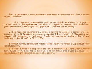 Вид разрешенного использования земельного участка может быть изменен
двумя способами:

     1. При переводе земельного участка из одной категории в другую в
соответствии с Федеральным законом «О переводе земель или земельных
участков из одной категории в другую» (№ 172–ФЗ от 03.12.2004).

     2. Без перевода земельного участка в другую категорию в соответствии со
статьями 37 и 38 Градостроительного кодекса РФ и статьей 4.1 Федерального
закона «О введение в действие Градостроительного кодекса Российской
Федерации» (№ 191–ФЗ от 29.12.2004).

    В первом случае земельный участок может получить любой вид разрешенного
использования.
    Во втором случае вид разрешенного использования земельного участка может
быть выбран только из перечисленных в законодательстве видов разрешенного
использования для конкретной категории земель.
 