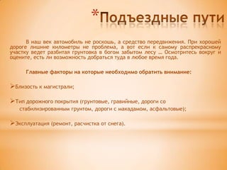 *
      В наш век автомобиль не роскошь, а средство передвижения. При хорошей
дороге лишние километры не проблема, а вот если к самому распрекрасному
участку ведет разбитая грунтовка в богом забытом лесу … Осмотритесь вокруг и
оцените, есть ли возможность добраться туда в любое время года.

     Главные факторы на которые необходимо обратить внимание:

Близость к магистрали;

Тип дорожного покрытия (грунтовые, гравийные, дороги со
   стабилизированным грунтом, дороги с макадамом, асфальтовые);

Эксплуатация (ремонт, расчистка от снега).
 