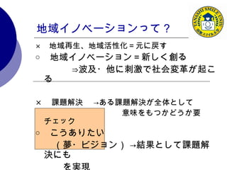 地域イノベーションって？ × 　 地域再生、地域活性化＝元に戻す ○ 　 地域イノベーション＝新しく創る 　　　　⇒波及・他に刺激で社会変革が起こる × 　課題解決　 ->ある課題解決が全体として 　　　　　　　　　　　意味をもつかどうか要チェック ○ 　 こうありたい 　　（夢・ビジョン） ->結果として課題解決にも 　　　を実現 