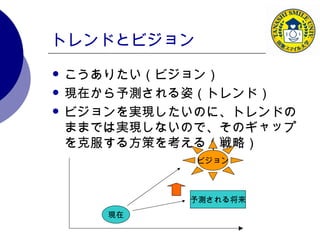 トレンドとビジョン こうありたい（ビジョン） 現在から予測される姿（トレンド） ビジョンを実現したいのに、トレンドのままでは実現しないので、そのギャップを克服する方策を考える（戦略） 現在 予測される将来 ビジョン 