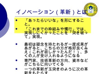 イノベーション（革新）とは 「あったらいいな」を形にすること。 「これまでの枠組みや慣行」では、実現しにくかったことを「突き破って」実現。 最初は疑念を持たれるが一度成果があがると、こちらの方が格好良くみえ（これが欲しかったんだ！）、多くの人が受け入れるようになる 専門家、技術革新の方向、資本などがこちらに向いてくる 一つの革新が玉突きのように次の革新をもたらす 