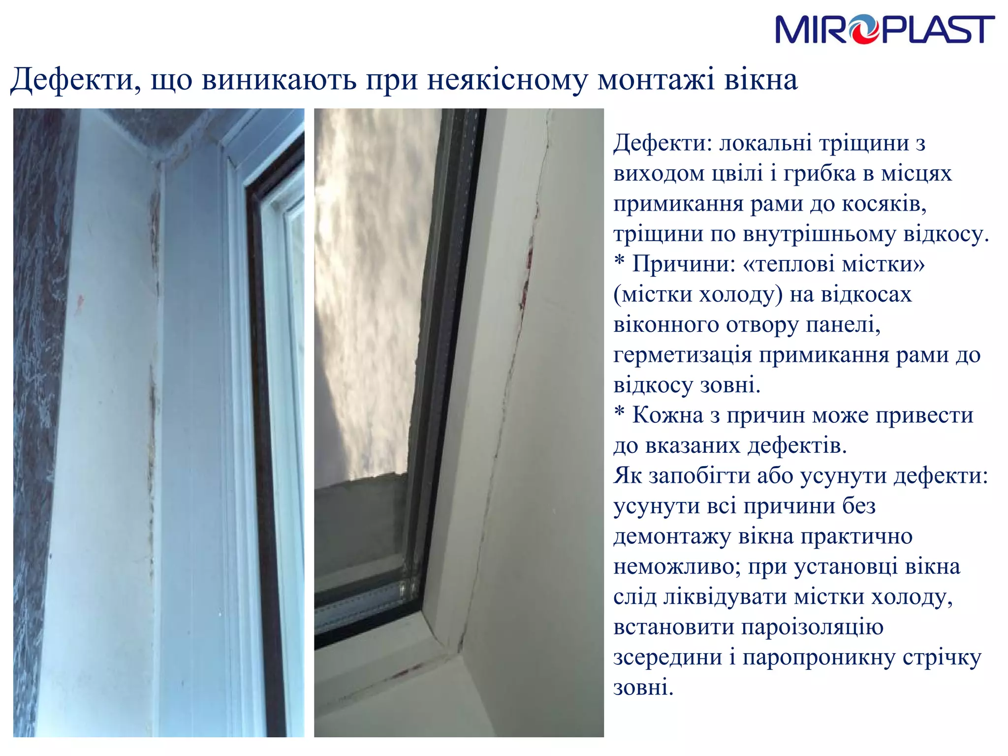 Дефекти, що виникають при   неякісному монтажі вікна Дефекти: локальні тріщини з виходом цвілі і грибка в місцях примикання рами до косяків, тріщини по внутрішньому в i дкосу.  * Причини: «теплові містки» (містки холоду) на в i дкосах віконного отвору панелі, герметизація примикання рами до в i дкосу зовні.  * Кожна з причин може привести до вказаних дефектів.  Як запобігти або усунути дефекти: усунути всі причини без демонтажу вікна практично неможливо; при установці вікна слід ліквідувати містки холоду, встановити пароізоляцію зсередини і паропроникну стрічку зовні.  