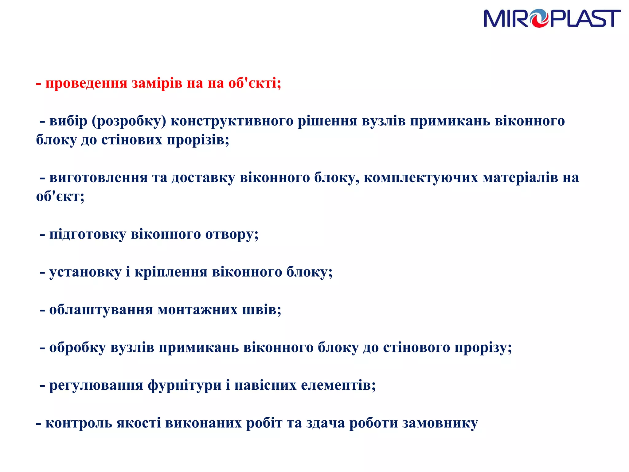 -  проведення  замірів на  на об'єкті;    -  вибір (розробку) конструктивного рішення вузлів примикань віконного блоку до стінових прорізів;    -  виготовлення та доставку віконного блоку, комплектуючих матеріалів на об'єкт;    -  підготовку віконного отвору;    -  установку і кріплення віконного блоку;    -  облаштування монтажних швів;    -  обробку вузлів примикань віконного блоку до стінового прорізу;    -  регулювання фурнітури і навісних елементів;  - контроль якості виконаних робіт та здача роботи замовнику 