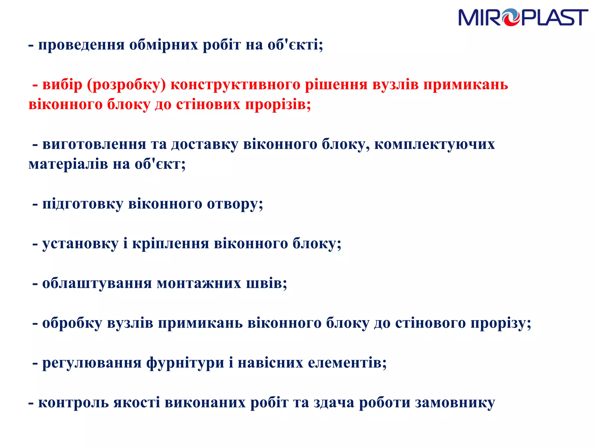 - проведення обмірних робіт на об'єкті;   - вибір (розробку) конструктивного рішення вузлів примикань віконного блоку до стінових прорізів;   - виготовлення та доставку віконного блоку, комплектуючих матеріалів на об'єкт;   - підготовку віконного отвору;   - установку і кріплення віконного блоку;   - облаштування монтажних швів;   - обробку вузлів примикань віконного блоку до стінового прорізу;   - регулювання фурнітури і навісних елементів;  - контроль якості виконаних робіт та здача роботи замовнику  