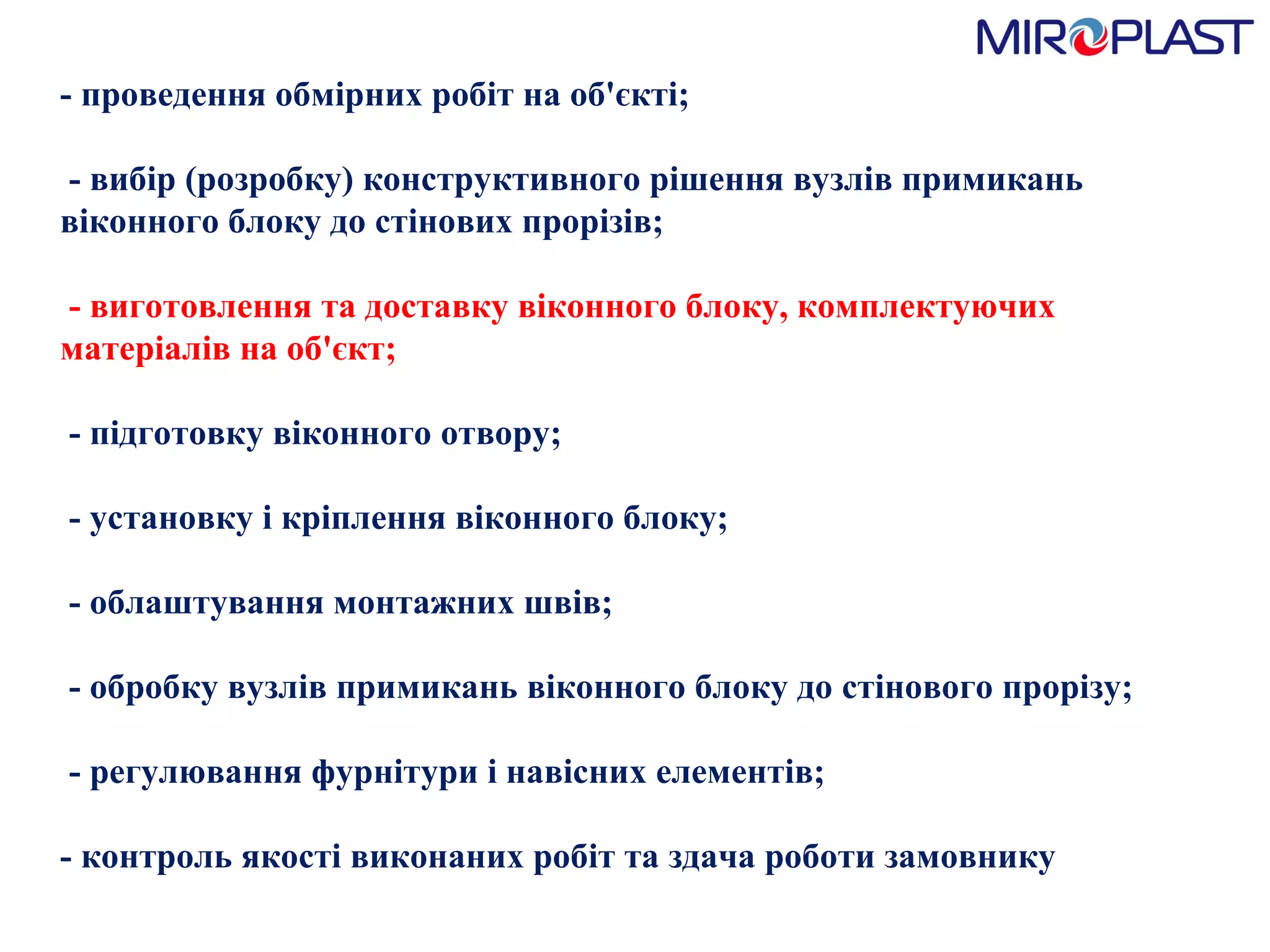 - проведення обмірних робіт на об'єкті;   - вибір (розробку) конструктивного рішення вузлів примикань віконного блоку до стінових прорізів;    - виготовлення та доставку віконного блоку, комплектуючих матеріалів на об'єкт;   - підготовку віконного отвору;   - установку і кріплення віконного блоку;   - облаштування монтажних швів;   - обробку вузлів примикань віконного блоку до стінового прорізу;   - регулювання фурнітури і навісних елементів;  - контроль якості виконаних робіт та здача роботи замовнику  