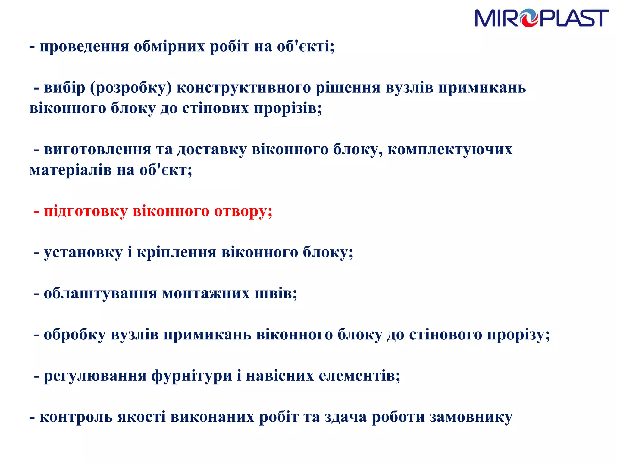 - проведення обмірних робіт на об'єкті;   - вибір (розробку) конструктивного рішення вузлів примикань віконного блоку до стінових прорізів;   - виготовлення та доставку віконного блоку, комплектуючих матеріалів на об'єкт;    - підготовку віконного отвору;   - установку і кріплення віконного блоку;   - облаштування монтажних швів;   - обробку вузлів примикань віконного блоку до стінового прорізу;   - регулювання фурнітури і навісних елементів;  - контроль якості виконаних робіт та здача роботи замовнику  