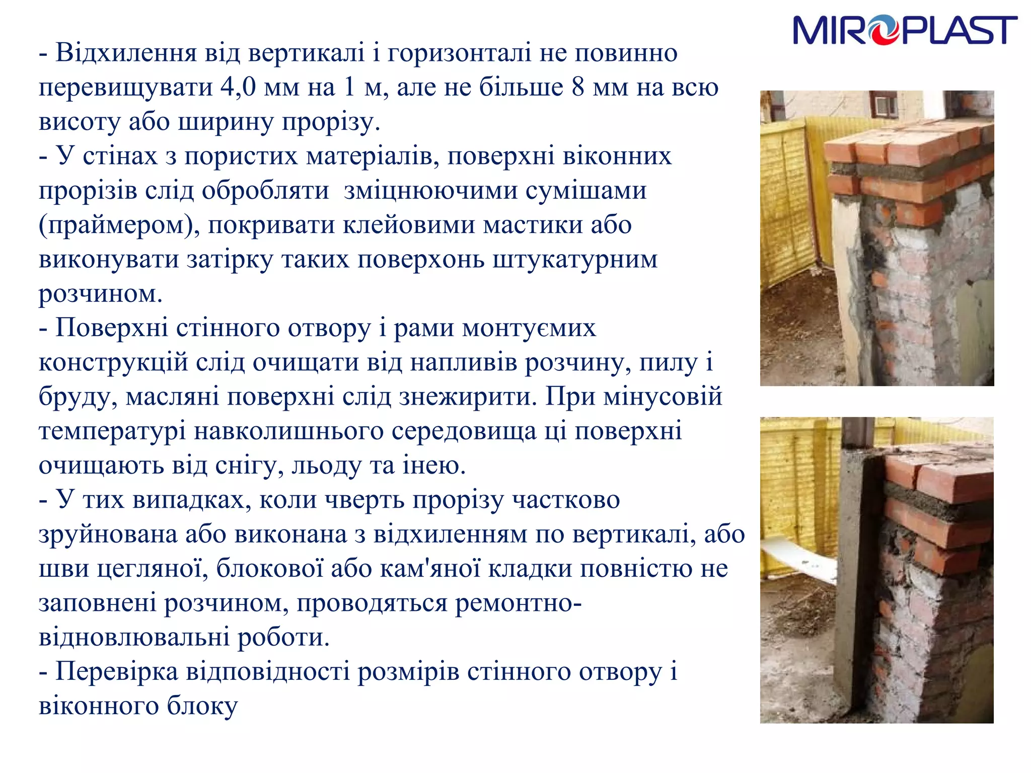 - Відхилення від вертикалі і горизонталі не повинно перевищувати 4,0 мм на 1 м, але не більше 8 мм на всю висоту або ширину прорізу.  - У стінах з пористих матеріалів, поверхні віконних прорізів слід обробляти  зміцнюючими сумішами (праймером), покривати клейовими мастики або виконувати затірку таких поверхонь штукатурним розчином.  - Поверхні стінного отвору і рами монтуємих конструкцій слід очищати від напливів розчину, пилу і бруду, масляні поверхні слід знежирити. При мінусовій температурі навколишнього середовища ці поверхні очищають від снігу, льоду та інею.  - У тих випадках, коли чверть прорізу частково зруйнована або виконана з відхиленням по вертикалі, або шви цегляної, блокової або кам'яної кладки повністю не заповнені розчином, проводяться ремонтно-відновлювальні роботи.  - Перевірка відповідності розмірів стінного отвору і віконного блоку  