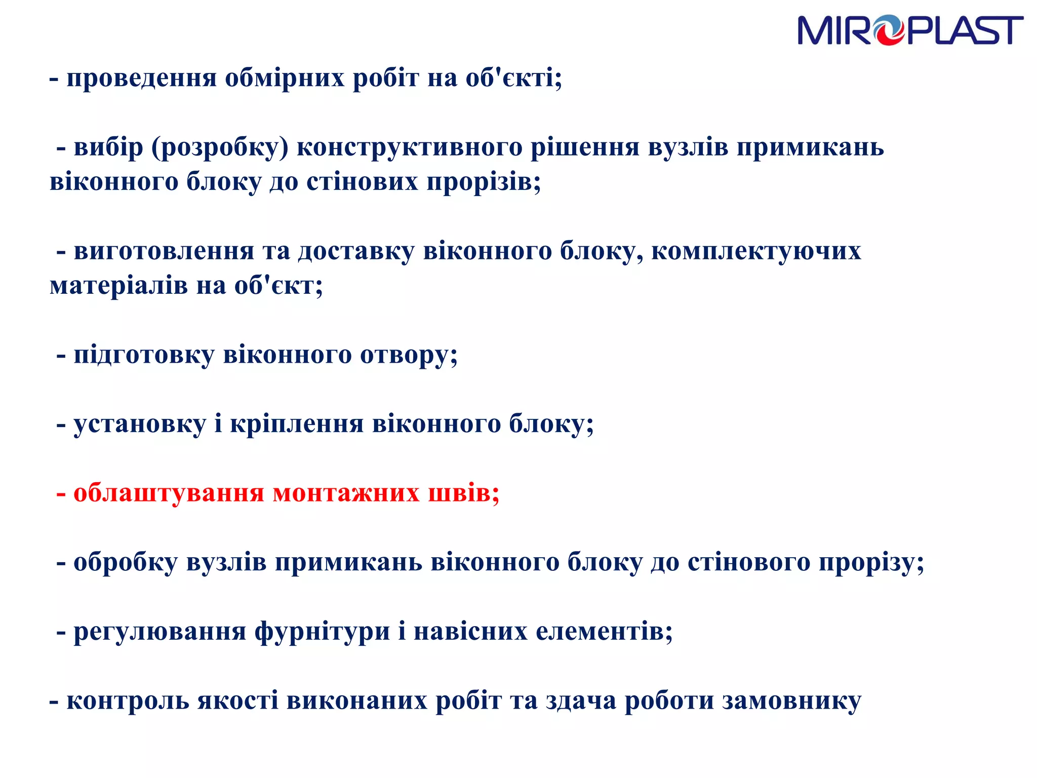 - проведення обмірних робіт на об'єкті;   - вибір (розробку) конструктивного рішення вузлів примикань віконного блоку до стінових прорізів;   - виготовлення та доставку віконного блоку, комплектуючих матеріалів на об'єкт;   - підготовку віконного отвору;   - установку і кріплення віконного блоку;   - облаштування монтажних швів;    - обробку вузлів примикань віконного блоку до стінового прорізу;   - регулювання фурнітури і навісних елементів;  - контроль якості виконаних робіт та здача роботи замовнику  