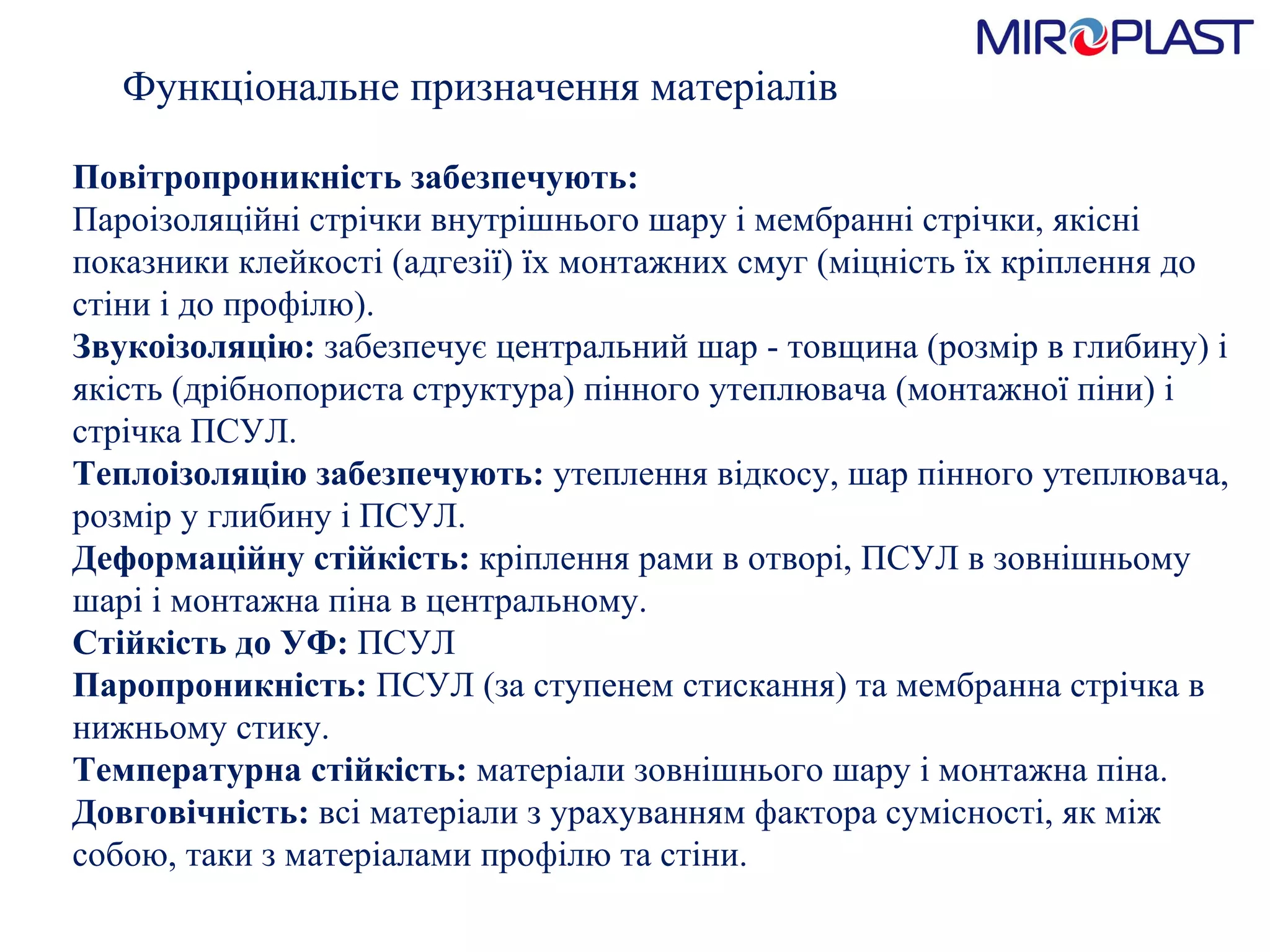 Функціональне призначення матеріалів Повітропроникність забезпечують:  Пароізоляційні стрічки внутрішнього шару і мембранні стрічки, якісні показники клейкості (адгезії) їх монтажних смуг (міцність їх кріплення до стіни і до профілю).  Звукоізоляцію:  забезпечує центральний шар - товщина (розмір в глибину) і якість (дрібнопориста структура) пінного утеплювача (монтажної піни) і стрічка ПСУЛ.  Теплоізоляцію забезпечують:  утеплення в i дкосу, шар пінного утеплювача, розмір у глибину і ПСУЛ.  Деформаційну стійкість:  кріплення рами в отворі, ПСУЛ в зовнішньому шарі і монтажна піна в центральному.  Стійкість до УФ:  ПСУЛ  Паропроникність:  ПСУЛ (за ступенем стискання) та мембранна стрічка в нижньому стику.  Температурна стійкість:  матеріали зовнішнього шару і монтажна піна.  Довговічність:  всі матеріали з урахуванням фактора сумісності, як між собою, таки з матеріалами профілю та стіни.  