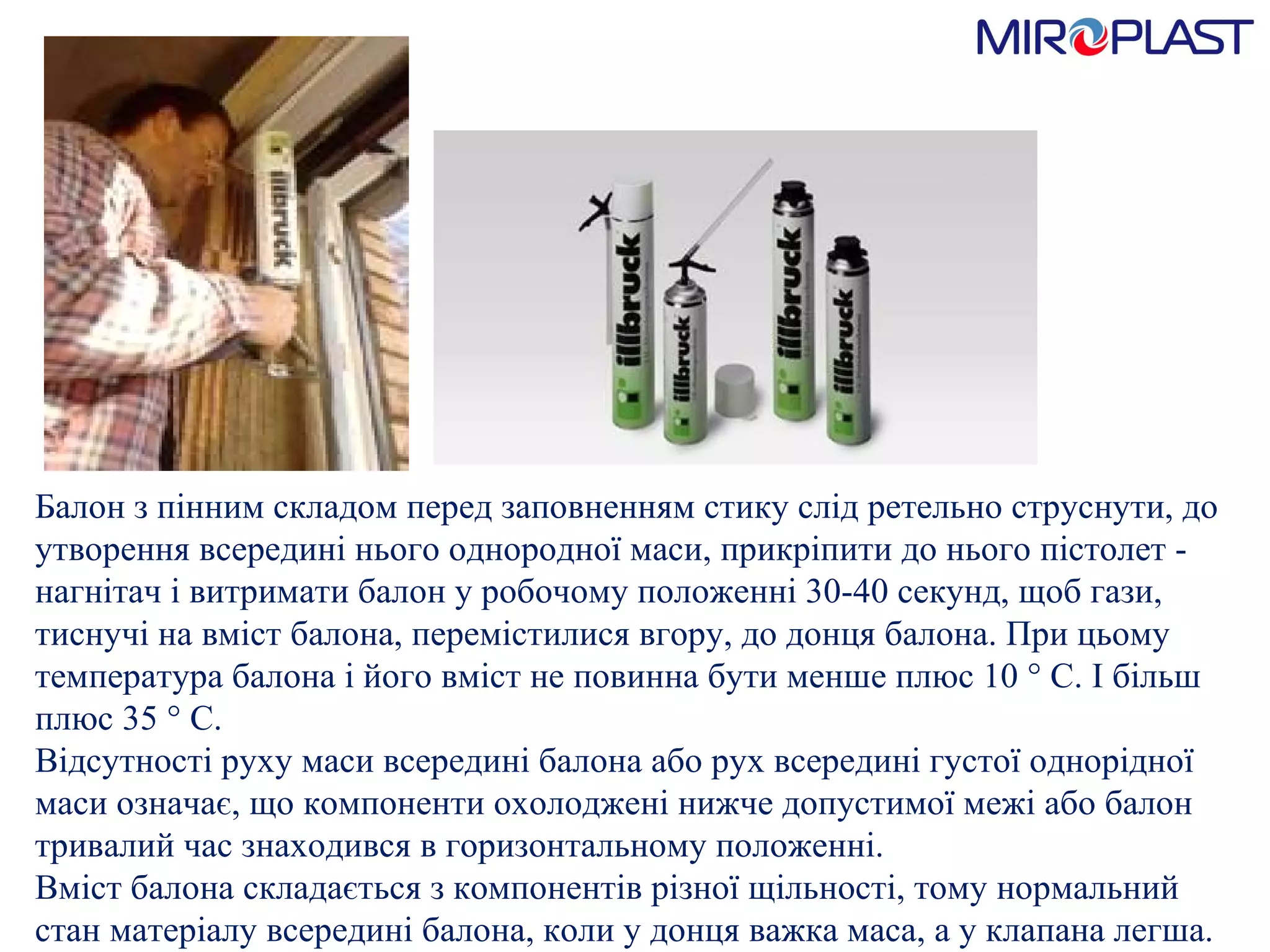 Балон з пінним складом перед заповненням стику слід ретельно струснути, до утворення всередині нього однородної маси, прикріпити до нього пістолет - нагнітач і витримати балон у робочому положенні 30-40 секунд, щоб гази, тиснуч i  на вміст балона, перемістилися вгору, до д o нця балона. При цьому температура балона і його вміст не повинна бути менше плюс 10 ° С. І більш плюс 35 ° С.  Відсутності руху маси всередині балона або рух всередині густої однорідної маси означає, що компоненти охолоджені нижче допустимої межі або балон тривалий час знаходився в горизонтальному положенні.  Вміст балона складається з компонентів різної щільності, тому нормальний стан матеріалу всередині балона, коли у донця важка маса, а у клапана легша.  