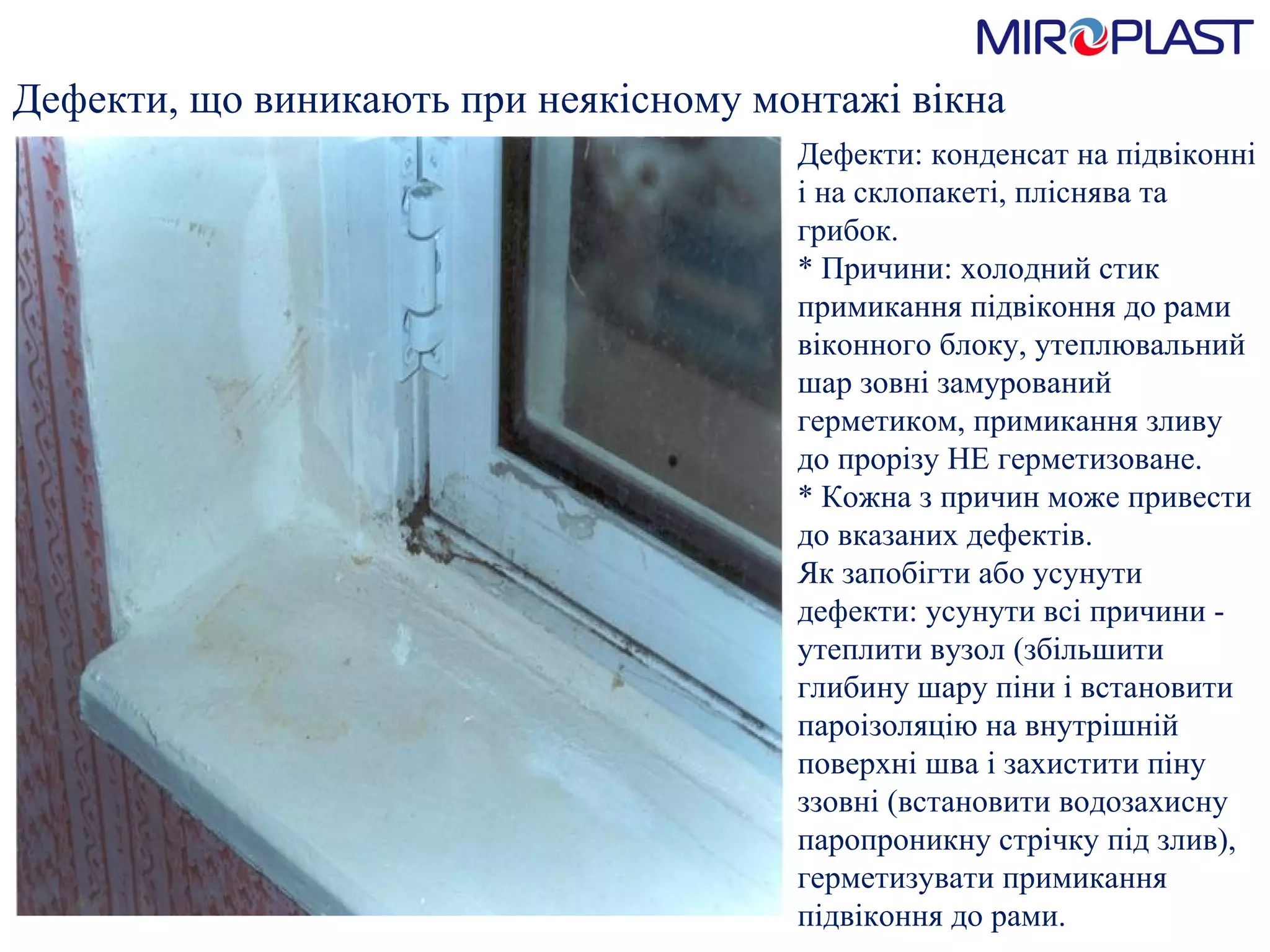 Дефекти, що виникають при   неякісному монтажі вікна Дефекти: конденсат на підвіконні і на склопакеті, пліснява та грибок.  * Причини: холодний стик примикання підвіконня до рами віконного блоку, утеплювальний шар зовні замурований герметиком, примикання зливу до прорізу НЕ герметизоване.  * Кожна з причин може привести до вказаних дефектів.  Як запобігти або усунути дефекти: усунути всі причини - утеплити вузол (збільшити глибину шару піни і встановити пароізоляцію на внутрішній поверхні шва і захистити піну ззовні (встановити водозахисну паропроникну стрічку під злив), герметизувати примикання підвіконня до рами. 