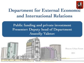 Department for External Economic
   and International Relations	

 Public funding and private investment	

 Presenter: Deputy head of Department	

            Anatoliy Valetov	




                                   Moscow Urban Forum 	

                                                    	

                                         2011	



                                                 1	
  
 