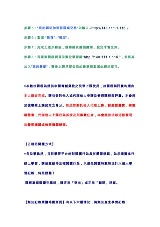 步驟 5："將此網站加到該區域空格"內輸入→http://140.111.1.116 。


步驟 6：點選 "新增"→"確定"。


步驟 7：完成上述步驟後，請將網頁整個關閉，設定才會生效。


步驟 8：再重新開啟網頁至數位學習網"http://140.111.1.116 "，並將其


加入"我的最愛"，爾後上課只要從我的最愛裡點選此網站即可。




◎本數位課程為提供申請青創貸款之民眾上課使用，故課程與評量均應由


本人親自完成。請勿委託他人或代理他人申請及參與課程與評量。本會將


加強審核上課民眾之身分。若民眾委託他人代理上課，經查證屬實，將撤


銷證書；代理他人上課行為其涉及刑事責任者，本會將依法移送該管司


法警察機關或檢察機關辦理。




【正確的閱讀方式】


◎各位學員好，目前學習平台針對閱讀行為具有嚴謹規範，為求確實進行


線上學習，請留意維持正確閱讀行為，以避免閱讀時數無法計入個人學


習紀錄，特此提醒！


課程章節閱讀完畢時，請正常「登出」或正常「離開」視窗。




【無法紀錄閱讀時數原因】有以下六種情況，將無法產生學習紀錄：
 