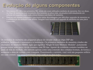    Nos micros XT, 286 e nos primeiros 386, ainda não eram utilizados módulos de memória. Em vez disso,
     os chips de memória eram instalados directamente na placa-mãe, encaixados individualmente em
     colunas de soquetes, onde cada coluna formava um banco de memória.
    Esse era um sistema antiquado e que trazia várias desvantagens, por dificultar upgrades de memória ou
     a substituição de módulos com defeito. Imagine você fazendo um upgrade de memória em uma placa
     como esta:




Os módulos de memória são pequenas placas de circuito onde os chips DIP são
soldados, facilitando o manuseio e a instalação. Os primeiros módulos de memória criados são
chamados de módulos SIMM, sigla que significa "Single In Line Memory Module", justamente
porque existe uma única via de contatos, com 30 vias. Apesar de existirem contatos também na
parte de trás do módulo, eles servem apenas como uma extensão dos contatos frontais, de forma a
aumentar a área de contato com o soquete. Examinando o módulo, você verá um pequeno orifício
em cada contato, que serve justamente para unificar os dois lados.
 