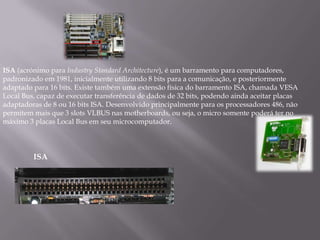 ISA (acrónimo para Industry Standard Architecture), é um barramento para computadores,
padronizado em 1981, inicialmente utilizando 8 bits para a comunicação, e posteriormente
adaptado para 16 bits. Existe também uma extensão física do barramento ISA, chamada VESA
Local Bus, capaz de executar transferência de dados de 32 bits, podendo ainda aceitar placas
adaptadoras de 8 ou 16 bits ISA. Desenvolvido principalmente para os processadores 486, não
permitem mais que 3 slots VLBUS nas motherboards, ou seja, o micro somente poderá ter no
máximo 3 placas Local Bus em seu microcomputador.




         ISA
 