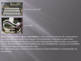 Slots PCI e slot AGP




                        Cabo USB




Placas de expansão ou placa controladora é uma parte do hardware de computadores
que comanda outras partes da máquina. Normalmente é conectada na placa-mãe
através de slots apropriados de acordo com o barramento relativo à placa, esse podem
ser PCI, PCI-EXPRESS 1X, PCI-EXPRESS 4X e PCI-EXPRESS 8X. A versão PCI-EXPRESS
16X é usada somente para placas de video.
São dispositivos que se utilizam para estender as funcionalidades e o desempenho do
computador.
 