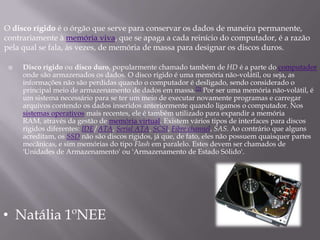 O disco rígido é o órgão que serve para conservar os dados de maneira permanente,
contrariamente à memória viva, que se apaga a cada reinício do computador, é a razão
pela qual se fala, às vezes, de memória de massa para designar os discos duros.

    Disco rígido ou disco duro, popularmente chamado também de HD é a parte do computador
     onde são armazenados os dados. O disco rígido é uma memória não-volátil, ou seja, as
     informações não são perdidas quando o computador é desligado, sendo considerado o
     principal meio de armazenamento de dados em massa.[2] Por ser uma memória não-volátil, é
     um sistema necessário para se ter um meio de executar novamente programas e carregar
     arquivos contendo os dados inseridos anteriormente quando ligamos o computador. Nos
     sistemas operativos mais recentes, ele é também utilizado para expandir a memória
     RAM, através da gestão de memória virtual. Existem vários tipos de interfaces para discos
     rígidos diferentes: IDE/ATA, Serial ATA, SCSI, Fibre channel, SAS. Ao contrário que alguns
     acreditam, os SSD não são discos rígidos, já que, de fato, eles não possuem quaisquer partes
     mecânicas, e sim memórias do tipo Flash em paralelo. Estes devem ser chamados de
     'Unidades de Armazenamento' ou 'Armazenamento de Estado Sólido'.




• Natália 1ºNEE
 