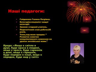 Наші педагоги: Гайдамака Галина Петрівна. Категорія:спеціаліст вищої категорії. Звання: старший учитель. Педагогічний стаж роботи:20 років. Тема,над якою працює: ” Розвиток навичок комунікативного мовлення на уроках англійської мови.” Кредо: «Якщо є світло в душі ,  буде краса в людині, якщо є краса, буде гармонія в домі, якщо є гармонія, буде порядок в нації, якщо є порядок, буде мир у світі» 