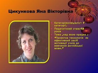 Цикункова Яна Вікторівна Категорія:спеціаліст 1 категорії. Педагогічний стаж:18 років Тема ,над якою працює  : “ Проектна технологія  як ефективний засіб мотивації учнів до вивчення англійської мови .” 