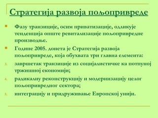 Стратегија развоја пољопривреде Фазу транзиције, осим приватизације, одликује тенденција опште ревитализације пољопривредне производње. Године 2005. донета је Стратегија развоја пољопривреде, која обухвата три главна елемента: завршетак транзиције из социјалистичке ка потпуној тржишној економији; радикалну реконструкцију и модернизацију целог пољопривредног сектора; интеграцију и придруживање Европској унији. 