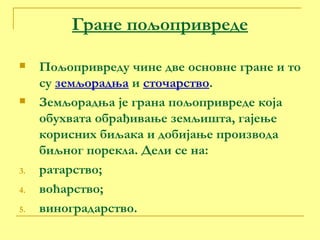 Гране пољопривреде Пољопривреду чине две основне гране и то су  земљорадња  и  сточарство . Земљорадња је грана пољопривреде која обухвата обрађивање земљишта, гајење корисних биљака и добијање производа биљног порекла. Дели се на: ратарство; воћарство; виноградарство. 