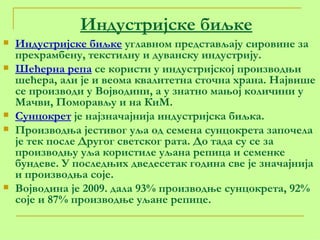 Индустријске биљке Индустријске биљке  углавном представљају сировине за прехрамбену, текстилну и дуванску индустрију. Шећерна репа  се користи у индустријској производњи шећера, али је и веома квалитетна сточна храна. Највише се производи у Војводини, а у знатно мањој количини у Мачви, Поморављу и на КиМ. Сунцокрет  је најзначајнија индустријска биљка. Производња јестивог уља од семена сунцокрета започела је тек после Другог светског рата. До тада су се за производњу уља користиле уљана репица и семенке бундеве. У последњих дведесетак година све је значајнија и производња соје. Војводина је 2009. дала 93% производње сунцокрета, 92% соје и 87% производње уљане репице. 