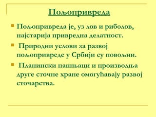 Пољопривреда Пољопривреда је, уз лов и риболов, најстарија привредна делатност. Природни услови за развој пољопривреде у Србији су повољни. Планински пашњаци и производња друге сточне хране омогућавају развој сточарства. 