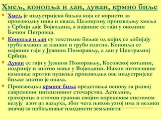 Хмељ, конопља и лан, дуван, крмно биље Хмељ  је индустријска биљка која се користи за производњу пива и кваса. Целокупну производњу хмеља у Србији даје Војводина, а највише се гаји у околини Бачког Петровца.  Конопља и лан  су текстилне биљке од којих се добијају груба влакна за канапе и грубо платно. Конопља се највише гаји у Јужном Поморављу, а лан у Централној Србији. Дуван  се гаји у Јужном Поморављу, Косовској котлини, подринју и знатно мање у Војводини. Након интензивне кампање против пушења производња ове индустријске биљке знатно је опала. Производња  крмног биља  представља основу за развој савременог интензивног сточарства. Детелина, грахорица и сточни грашак својим коренским системом везују  азот из ваздуха, због чега њихов узгој има и велики значај за побољшање плодности земљишта. 