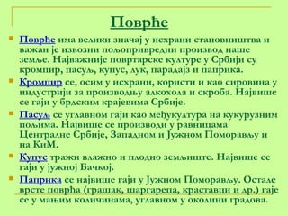 Поврће Поврће  има велики значај у исхрани становништва и важан је извозни пољопривредни производ наше земље. Најважније повртарске културе у Србији су кромпир, пасуљ, купус, лук, парадајз и паприка. Кромпир  се, осим у исхрани, користи и као сировина у индустрији за производњу алкохола и скроба. Највише се гаји у брдским крајевима Србије.  Пасуљ  се углавном гаји као међукултура на кукурузним пољима. Највише се производи у равницама Централне Србије, Западном и Јужном Поморављу и на КиМ.  Купус  тражи влажно и плодно земљиште. Највише се гаји у јужној Бачкој. Паприка  се највише гаји у Јужном Поморављу. Остале врсте поврћа (грашак, шаргарепа, краставци и др.) гаје се у мањим количинама, углавном у околини градова. 