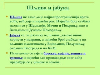 Шљива и јабука Шљива  не само да је најраспрострањенија врста воћа, већ даје и највећи род. Највећи број стабала налази се у Шумадији, Мачви и Подрињу, као и Западном и Јужном Поморављу. Јабука  се, за разлику од шљиве, далеко више користи у исхрани, а највећи број стабала је на великим плантажама у Војводини, Подунављу, околини Београда и на КиМ. Плантажно се гаје и  брескве, кајсије, вишње и трешње  и највећи део производње овог воћа прерађује се у џемове и сокове. 
