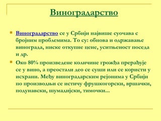 Виноградарство Виноградарство  се у Србији највише суочава с бројним проблемима. То су: обнова и одржавање винограда, ниске откупне цене, уситњеност поседа и др. Око 80% произведене количине грожђа прерађује се у вино, а преостали део се суши или се користи у исхрани. Међу виноградарским рејонима у Србији по производњи се истичу фрушкогорски, вршачки, подунавски, шумадијски, тимочки... 