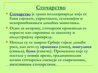 Сточарство Сточарство  је грана пољопривреде која се бави гајењем, укрштањем, селекцијом и искоришћавањем домаћих животиња. Осим за исхрану, сточарски производи се користе као сировина за занатску и индустријску привреду. Некада су се широм Србије гајиле домаће расе, као што су  праменка  (овца),  мангулица  (свиња),  буша  (говече). Променама које су настале у новије време, традиционални начин сточарења смењује се савременим, интезивним сточарством.  