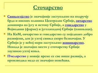 Сточарство Свињогојство  је значајније заступљено на подручју брда и ниских планина Централне Србије,  овчарство  доминира на југу и истоку Србије, а  говедарство  у Војводини (фарме) и југозападној Србији (пашњаци). На КиМ, овчарство и говедарство су поједнако добро развијени, док је узгој свиња скоро безначајан. У Србији је у већој мери заступљено  живинарство . Некада је значајно место у сточарству Србије заузимао узгој коња. Пчеларство  у новије време се све више развија, а производња меда се значајно повећава. 