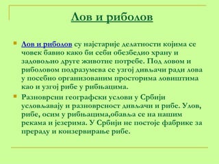 Лов и риболов Лов и риболов  су најстарије делатности којима се човек бавио како би себи обезбедио храну и задовољио друге животне потребе. Под ловом и риболовом подразумева се узгој дивљачи ради лова у посебно организованим просторима ловиштима као и узгој рибе у рибњацима. Разноврсни географски услови у Србији условљавају и разноврсност дивљачи и рибе. Улов, рибе, осим у рибњацима,обавља се на нашим рекама и језерима. У Србији не постоје фабрике за прераду и конзервирање рибе.  