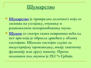 Шумарство Шумарство  је привредна делатност која се заснива на узгајању, очувању и рационалном искоришћавању шума. Шумом  се сматра свака површина већа од пет ари која је обрасла дрвећем у облику састојине. Шумске састојне служе за индустријску производњу, имају заштитну функцију или другу намену. Према подацима под шумом је 29,1 % Србије.  