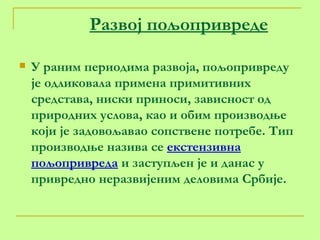 Развој пољопривреде   У раним периодима развоја, пољопривреду је одликовала примена примитивних средстава, ниски приноси, зависност од природних услова, као и обим производње који је задовољавао сопствене потребе. Тип производње назива се  екстензивна пољопривреда  и заступљен је и данас у привредно неразвијеним деловима Србије. 