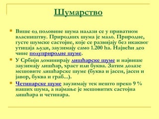 Шумарство Више од половине шума налази се у приватном власништву. Природних шума је мало. Природне, густе шумске састојне, које се развијају без икаквог утицаја људи, заузимају само 1.200  ha . Највећи део чине  полуприродне шуме . У Србији доминирају  лишћарске шуме  и највише заузимају лишћар, храст или буква. Затим долазе мешовите лишћарске шуме (буква и јасен, јасен и јавор, буква и граб...).  Четинарске шуме  заузимају тек нешто преко 9 % наших шума, а најмање је мешовитих састојна лишћара и четинара. 