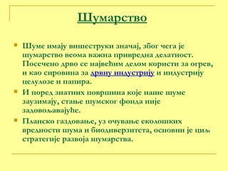 Шумарство Шуме имају вишеструки значај, због чега је шумарство веома важна привредна делатност. Посечено дрво се највећим делом користи за огрев, и као сировина за  дрвну индустрију  и индустрију целулозе и папира. И поред знатних површина које наше шуме заузимају, стање шумског фонда није задовољавајуће.  Планско газдовање, уз очување еколошких вредности шума и биодиверзитета, основни је циљ стратегије развоја шумарства. 