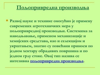 Пољопривредна производња Развој науке и технике омогућио је примену савремених агротехничких мера у пољопривредној производњи. Системима за наводњавање, применом механизације и хемијских средстава, као и селекцијом и укрштањем, знатно су повећани приноси по једном хектару обрадивих површина и по једном грлу стоке. Овај тип назива се интезивна  пољопривредна производња .  